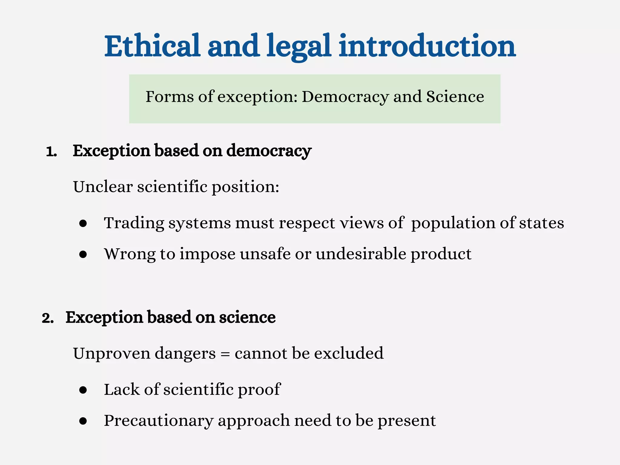 Ethical and legal introduction
1. Exception based on democracy
Unclear scientific position:
● Trading systems must respect views of population of states
● Wrong to impose unsafe or undesirable product
2. Exception based on science
Unproven dangers = cannot be excluded
● Lack of scientific proof
● Precautionary approach need to be present
Forms of exception: Democracy and Science
 