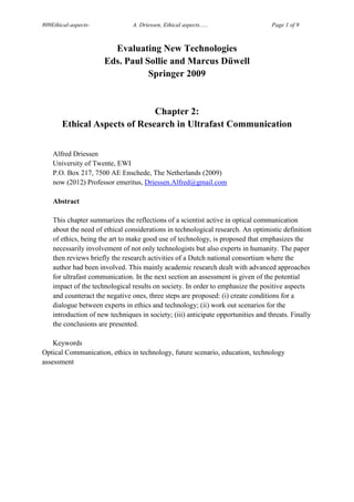 809Ethical-aspects-              A. Driessen, Ethical aspects......                Page 1 of 9



                        Evaluating New Technologies
                      Eds. Paul Sollie and Marcus Düwell
                                 Springer 2009


                              Chapter 2:
       Ethical Aspects of Research in Ultrafast Communication


    Alfred Driessen
    University of Twente, EWI
    P.O. Box 217, 7500 AE Enschede, The Netherlands (2009)
    now (2012) Professor emeritus, Driessen.Alfred@gmail.com

    Abstract

    This chapter summarizes the reflections of a scientist active in optical communication
    about the need of ethical considerations in technological research. An optimistic definition
    of ethics, being the art to make good use of technology, is proposed that emphasizes the
    necessarily involvement of not only technologists but also experts in humanity. The paper
    then reviews briefly the research activities of a Dutch national consortium where the
    author had been involved. This mainly academic research dealt with advanced approaches
    for ultrafast communication. In the next section an assessment is given of the potential
    impact of the technological results on society. In order to emphasize the positive aspects
    and counteract the negative ones, three steps are proposed: (i) create conditions for a
    dialogue between experts in ethics and technology; (ii) work out scenarios for the
    introduction of new techniques in society; (iii) anticipate opportunities and threats. Finally
    the conclusions are presented.

    Keywords
Optical Communication, ethics in technology, future scenario, education, technology
assessment
 
