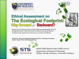 1




Based upon Commentary Article entitled “Measuring Sustainability: Why the
Ecological Footprint is Bad Economics and Bad Environmental Science”
by Nathan Fiala, Department of Economics, University of California



SFGS 6123: Ethics and Sustainable Policies for Science, Technology & Innovation
Lecturer: Assoc. Prof. Dr. Siti Nurani Mohd Noor




                                             Mohd Fadhli Rahmat Fakri (SMB 110010)
                                             Department of Science & Technology
                                             Studies, Faculty of Science, University of Malaya
 