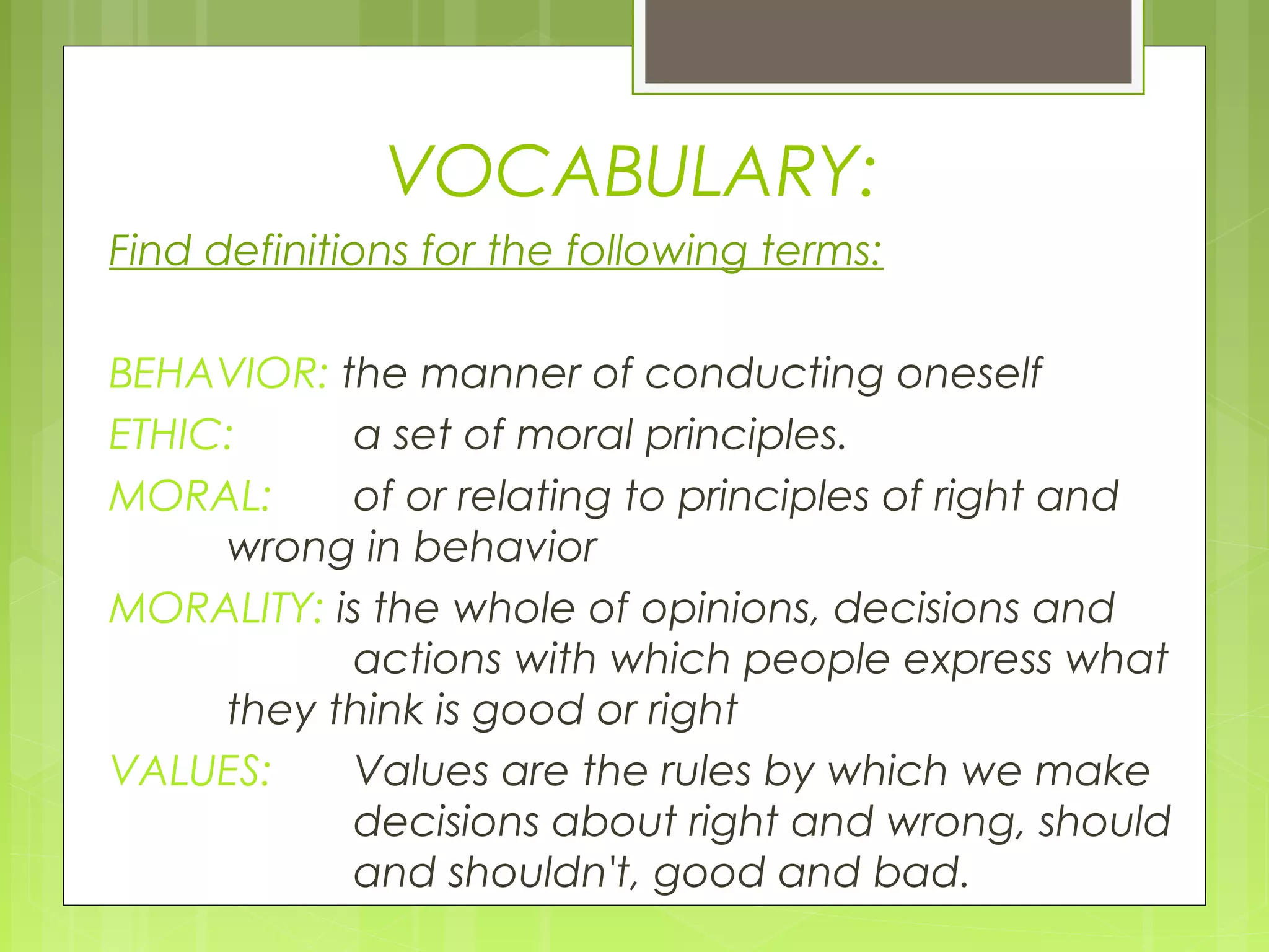 VOCABULARY:
Find definitions for the following terms:

BEHAVIOR: the manner of conducting oneself
ETHIC:     a set of moral principles.
MORAL:     of or relating to principles of right and
     wrong in behavior
MORALITY: is the whole of opinions, decisions and
           actions with which people express what
     they think is good or right
VALUES:    Values are the rules by which we make
           decisions about right and wrong, should
           and shouldn't, good and bad.
 