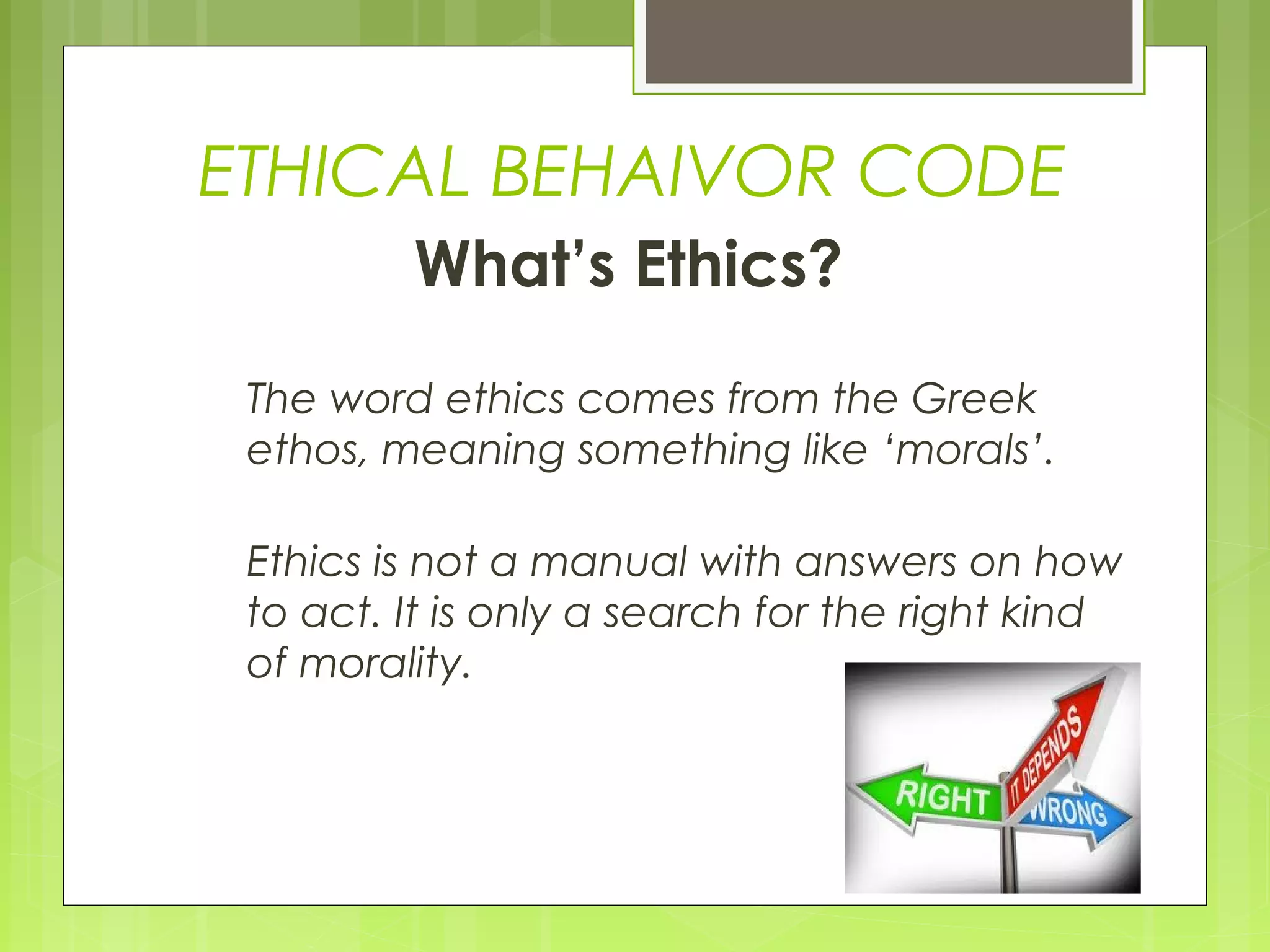 ETHICAL BEHAIVOR CODE
         What’s Ethics?

 The word ethics comes from the Greek
 ethos, meaning something like ‘morals’.

 Ethics is not a manual with answers on how
 to act. It is only a search for the right kind
 of morality.
 