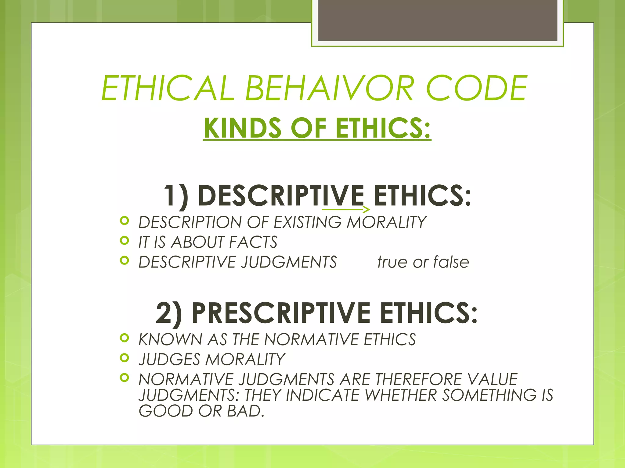 ETHICAL BEHAIVOR CODE
           KINDS OF ETHICS:

      1) DESCRIPTIVE ETHICS:
   DESCRIPTION OF EXISTING MORALITY
   IT IS ABOUT FACTS
   DESCRIPTIVE JUDGMENTS     true or false


      2) PRESCRIPTIVE ETHICS:
   KNOWN AS THE NORMATIVE ETHICS
   JUDGES MORALITY
   NORMATIVE JUDGMENTS ARE THEREFORE VALUE
    JUDGMENTS: THEY INDICATE WHETHER SOMETHING IS
    GOOD OR BAD.
 