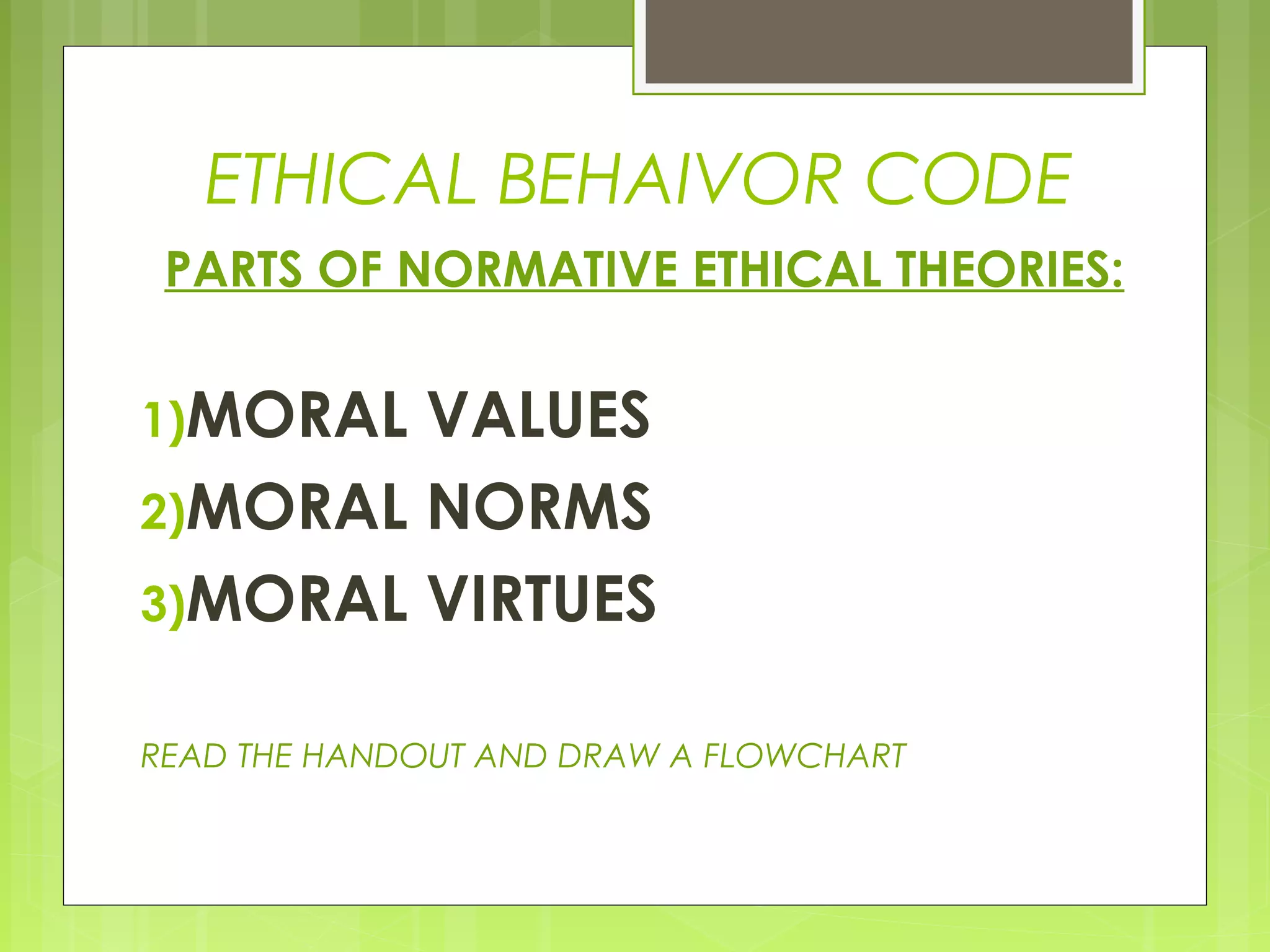 ETHICAL BEHAIVOR CODE
 PARTS OF NORMATIVE ETHICAL THEORIES:


1)MORAL VALUES
2)MORAL NORMS
3)MORAL VIRTUES


READ THE HANDOUT AND DRAW A FLOWCHART
 