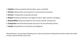 1. Integrity: Acting consistently with principles, values, and beliefs.
2. Honesty: Being truthful and transparent in communication and actions.
3. Fairness: Treating others impartially and justly.
4. Respect: Showing consideration and regard for others’ rights, opinions, and dignity.
5. Responsibility: Being accountable for one’s actions and their consequences.
6. Compassion: Demonstrating empathy and concern for the well-being of others.
7. Loyalty: Being faithful to commitments and obligations.
Ethical behavior is not just about following rules or laws but also about making decisions that consider the impact
on others and the broader community.
 