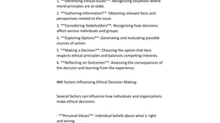 1. **Identifying Ethical Issues**: Recognizing situations where
moral principles are at stake.
2. **Gathering Information**: Obtaining relevant facts and
perspectives related to the issue.
3. **Considering Stakeholders**: Recognizing how decisions
affect various individuals and groups.
4. **Exploring Options**: Generating and evaluating possible
courses of action.
5. **Making a Decision**: Choosing the option that best
respects ethical principles and balances competing interests.
6. **Reflecting on Outcomes**: Assessing the consequences of
the decision and learning from the experience.
### Factors Influencing Ethical Decision-Making:
Several factors can influence how individuals and organizations
make ethical decisions:
- **Personal Values**: Individual beliefs about what is right
and wrong.
 