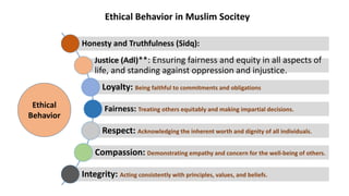 Honesty and Truthfulness (Sidq):
Justice (Adl)**: Ensuring fairness and equity in all aspects of
life, and standing against oppression and injustice.
Loyalty: Being faithful to commitments and obligations
Fairness: Treating others equitably and making impartial decisions.
Respect: Acknowledging the inherent worth and dignity of all individuals.
Compassion: Demonstrating empathy and concern for the well-being of others.
Integrity: Acting consistently with principles, values, and beliefs.
Ethical
Behavior
Ethical Behavior in Muslim Socitey
 