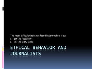 The most difficult challenge faced by journalists is to:
1 – get the facts right
2 – tell the story fairly

ETHICAL BEHAVIOR AND
JOURNALISTS
 