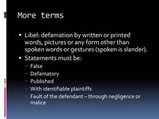 More terms

 Libel: defamation by written or printed
  words, pictures or any form other than
  spoken words or gestures (spoken is slander).
 Statements must be:
     False
     Defamatory
     Published
     With identifiable plaintiffs
     Fault of the defendant – through negligence or
      malice
 