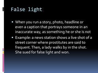 False light

 When you run a story, photo, headline or
  even a caption that portrays someone in an
  inaccurate way, as something he or she is not
 Example: a news station shows a live shot of a
  street corner where prostitutes are said to
  frequent. Then, a lady walks by in the shot.
  She sued for false light and won.
 