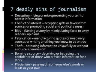 7 deadly sins of journalism
 Deception – lying or misrepresenting yourself to
    obtain information
   Conflict of interest – accepting gifts or favors from
    sources or promoting social and political causes
   Bias – slanting a story by manipulating facts to sway
    readers’ opinions
   Fabrication – manufacturing quotes or imaginary
    sources or writing anything you know to be untrue
   Theft – obtaining information unlawfully or without
    a source’s permission
   Burning a source – deceiving or betraying the
    confidence of those who provide information for a
    story
   Plagiarism – passing off someone else’s words or
    ideas as your own
 