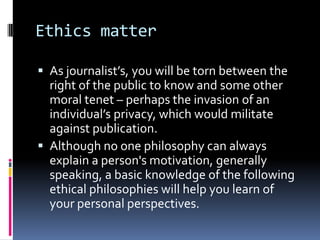 Ethics matter

 As journalist’s, you will be torn between the
  right of the public to know and some other
  moral tenet – perhaps the invasion of an
  individual’s privacy, which would militate
  against publication.
 Although no one philosophy can always
  explain a person's motivation, generally
  speaking, a basic knowledge of the following
  ethical philosophies will help you learn of
  your personal perspectives.
 