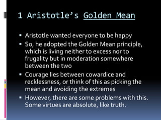 1 Aristotle’s Golden Mean

 Aristotle wanted everyone to be happy
 So, he adopted the Golden Mean principle,
  which is living neither to excess nor to
  frugality but in moderation somewhere
  between the two
 Courage lies between cowardice and
  recklessness, or think of this as picking the
  mean and avoiding the extremes
 However, there are some problems with this.
  Some virtues are absolute, like truth.
 