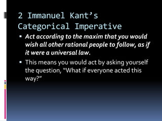 2 Immanuel Kant’s
Categorical Imperative
 Act according to the maxim that you would
  wish all other rational people to follow, as if
  it were a universal law.
 This means you would act by asking yourself
  the question, “What if everyone acted this
  way?”
 