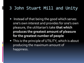 3 John Stuart Mill and Unity

 Instead of that being the good which serves
  one's own interest and provides for one's own
  pleasure, the utilitarian's take that which
  produces the greatest amount of pleasure
  for the greatest number of people
 This is the principle of UTILITY, which is about
  producing the maximum amount of
  happiness.
 