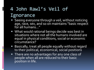4 John Rawl’s Veil of
Ignorance
 Seeing everyone through a veil, without noticing
  age, race, sex, and so on maintains "basic respect
  for all humans…”
 What would rational beings decide was best in
  situations where not all the humans involved are
  equal in physical conditions, social or economic
  circumstance?
 Basically, treat all people equally without regard
  to their political, economical, social positions
 There are no advantages for any one class of
  people when all are reduced to their basic
  position in life.
 