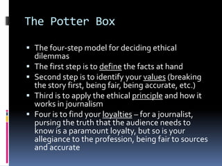 The Potter Box

 The four-step model for deciding ethical
  dilemmas
 The first step is to define the facts at hand
 Second step is to identify your values (breaking
  the story first, being fair, being accurate, etc.)
 Third is to apply the ethical principle and how it
  works in journalism
 Four is to find your loyalties – for a journalist,
  pursing the truth that the audience needs to
  know is a paramount loyalty, but so is your
  allegiance to the profession, being fair to sources
  and accurate
 