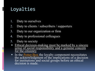Loyalties

1.     Duty to ourselves
2.     Duty to clients / subscribers / supporters
3.     Duty to our organization or firm
4.     Duty to professional colleagues
5.     Duty to society
    Ethical decision-making must be marked by a sincere
     sense of social responsibility and a genuine concern
     for the citizenry
    In the Potter Box the loyalty component necessitates
     the acknowledgment of the implications of a decision
     for institutions and social groups before an ethical
     decision is made.
 