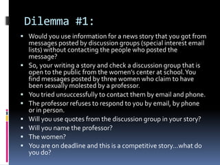 Dilemma #1:
 Would you use information for a news story that you got from
    messages posted by discussion groups (special interest email
    lists) without contacting the people who posted the
    message?
   So, your writing a story and check a discussion group that is
    open to the public from the women’s center at school. You
    find messages posted by three women who claim to have
    been sexually molested by a professor.
   You tried unsuccessfully to contact them by email and phone.
   The professor refuses to respond to you by email, by phone
    or in person.
   Will you use quotes from the discussion group in your story?
   Will you name the professor?
   The women?
   You are on deadline and this is a competitive story…what do
    you do?
 
