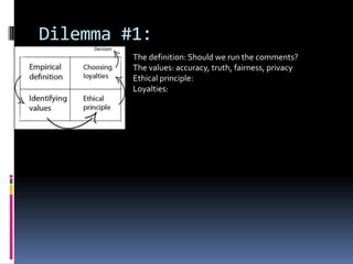 Dilemma #1:
         The definition: Should we run the comments?
         The values: accuracy, truth, fairness, privacy
         Ethical principle:
         Loyalties:
 