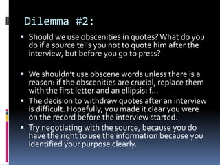 Dilemma #2:
 Should we use obscenities in quotes? What do you
  do if a source tells you not to quote him after the
  interview, but before you go to press?

 We shouldn’t use obscene words unless there is a
  reason: if the obscenities are crucial, replace them
  with the first letter and an ellipsis: f…
 The decision to withdraw quotes after an interview
  is difficult. Hopefully, you made it clear you were
  on the record before the interview started.
 Try negotiating with the source, because you do
  have the right to use the information because you
  identified your purpose clearly.
 