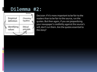 Dilemma #2:
         Decision: If it’s more important to be fair to the
         readers than to be fair to the source, run the
         quotes. But then again, if you are jeopardizing
         your newspaper’s credibility against the source’s
         will, don’t run them. Are the quotes essential to
         the story?
 