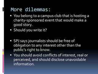 More dilemmas:
 You belong to a campus club that is hosting a
  charity-sponsored event that would make a
  good story.
 Should you write it?

 SPJ says journalists should be free of
  obligation to any interest other than the
  public’s right to know.
 You should avoid conflicts of interest, real or
  perceived, and should disclose unavoidable
  information.
 