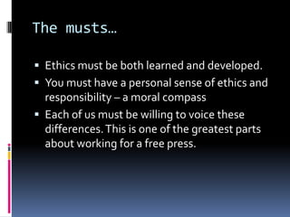 The musts…

 Ethics must be both learned and developed.
 You must have a personal sense of ethics and
  responsibility – a moral compass
 Each of us must be willing to voice these
  differences. This is one of the greatest parts
  about working for a free press.
 