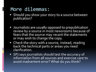 More dilemmas:
 Should you show your story to a source between
  publication?

 Journalists are usually opposed to prepublication
  review by a source in most newsrooms because of
  fears that the source may recant the statements
  or may wish to change the copy.
 Check the story with a source, instead, reading
  back the technical parts or areas you need
  clarification.
 SPJ says journalists should test the accuracy of
  information from all sources and exercise care to
  avoid inadvertent error? What do you think?
 