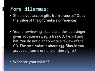 More dilemmas:
 Should you accept gifts from a source? Does
  the value of the gift make a difference?

 Your interviewing a band and the lead singer
  gives you some swag, a free CD, T-shirt and
  hat. You do not plan to write a review of the
  CD. The total value is about $35. Should you
  accept all, some or none of these gifts?

 What are your values?
 