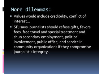 More dilemmas:
 Values would include credibility, conflict of
  interest…
 SPJ says journalists should refuse gifts, favors,
  fees, free travel and special treatment and
  shun secondary employment, political
  involvement, public office, and service in
  community organizations if they compromise
  journalistic integrity.
 