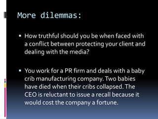 More dilemmas:

 How truthful should you be when faced with
  a conflict between protecting your client and
  dealing with the media?

 You work for a PR firm and deals with a baby
  crib manufacturing company. Two babies
  have died when their cribs collapsed. The
  CEO is reluctant to issue a recall because it
  would cost the company a fortune.
 