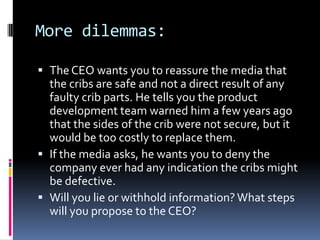 More dilemmas:

 The CEO wants you to reassure the media that
  the cribs are safe and not a direct result of any
  faulty crib parts. He tells you the product
  development team warned him a few years ago
  that the sides of the crib were not secure, but it
  would be too costly to replace them.
 If the media asks, he wants you to deny the
  company ever had any indication the cribs might
  be defective.
 Will you lie or withhold information? What steps
  will you propose to the CEO?
 