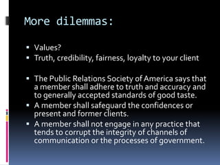 More dilemmas:

 Values?
 Truth, credibility, fairness, loyalty to your client

 The Public Relations Society of America says that
  a member shall adhere to truth and accuracy and
  to generally accepted standards of good taste.
 A member shall safeguard the confidences or
  present and former clients.
 A member shall not engage in any practice that
  tends to corrupt the integrity of channels of
  communication or the processes of government.
 
