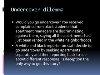 Undercover dilemma

 Would you go undercover? You received
  complaints from black students that
  apartment managers are discriminating
  against them, saying all the apartments had
  just been rented in the white neighborhoods.
 A white and black reporter on staff decide to
  go undercover by seeking apartments
  separately and then reporting back to see
  about different responses. Is deception the
  only way to get this story?
 