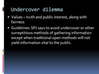 Undercover dilemma
 Values – truth and public interest, along with
  fairness
 Guidelines: SPJ says to avoid undercover or other
  surreptitious methods of gathering information
  except when traditional open methods will not
  yield information vital to the public.
 