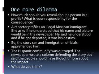 One more dilemma
 How much should you reveal about a person in a
    profile? What is your responsibility for the
    consequence?
   A reporter profiles an illegal Mexican immigrant.
    She asks if he understood that his name and picture
    would be in the newspaper. He said he understood
    and if he got deported, it was his destiny.
   So, the story ran and immigration officials
    apprehended him.
   The Hispanic community was outraged. The
    newspaper wrote a column defending the story but
    said the people should have thought more about
    the impact.
   What do you think?
 