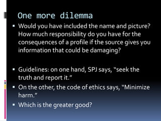 One more dilemma
 Would you have included the name and picture?
  How much responsibility do you have for the
  consequences of a profile if the source gives you
  information that could be damaging?

 Guidelines: on one hand, SPJ says, “seek the
  truth and report it.”
 On the other, the code of ethics says, “Minimize
  harm.”
 Which is the greater good?
 