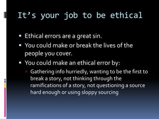 It’s your job to be ethical

 Ethical errors are a great sin.
 You could make or break the lives of the
  people you cover.
 You could make an ethical error by:
   Gathering info hurriedly, wanting to be the first to
    break a story, not thinking through the
    ramifications of a story, not questioning a source
    hard enough or using sloppy sourcing
 