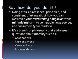 So, how do you do it?
 Doing ethics is reasoned, principled, and
  consistent thinking about how you can
  maximize your truth telling obligation while
  minimizing harm to vulnerable news sources
  and consumers (your readers)
 It’s a branch of philosophy that addresses
  questions about morality such as:
     Good and evil
     Right and wrong
     Virtue and vice
     Justice and crime
 