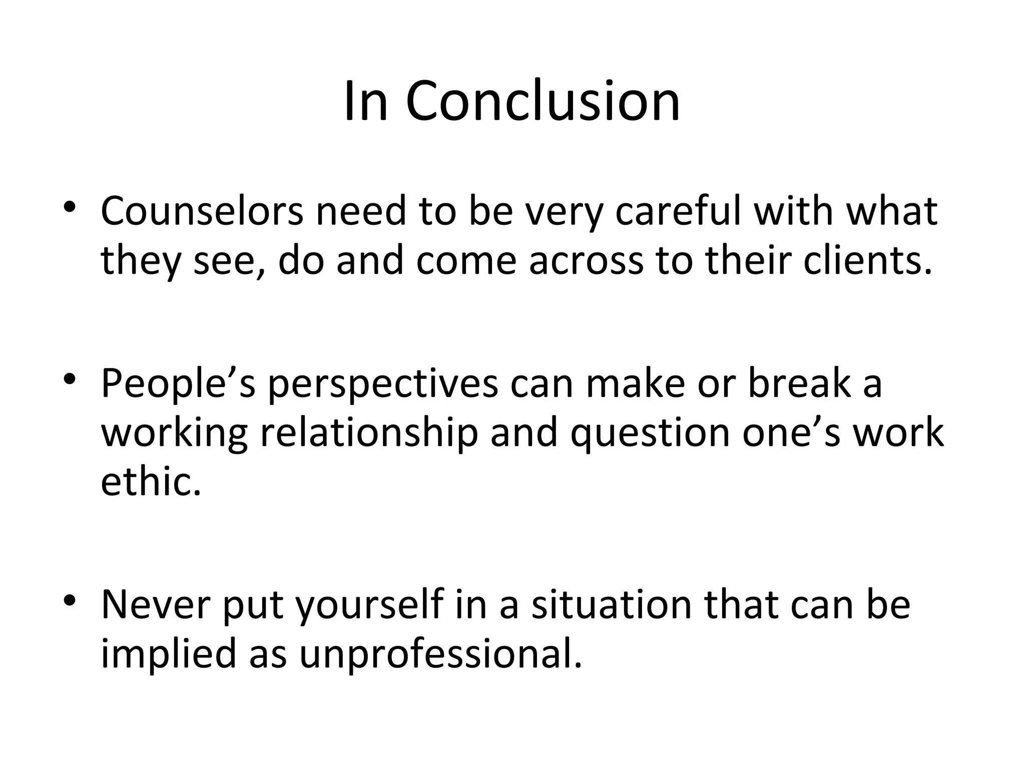 In Conclusion
• Counselors need to be very careful with what
they see, do and come across to their clients.
• People’s perspectives can make or break a
working relationship and question one’s work
ethic.
• Never put yourself in a situation that can be
implied as unprofessional.

 