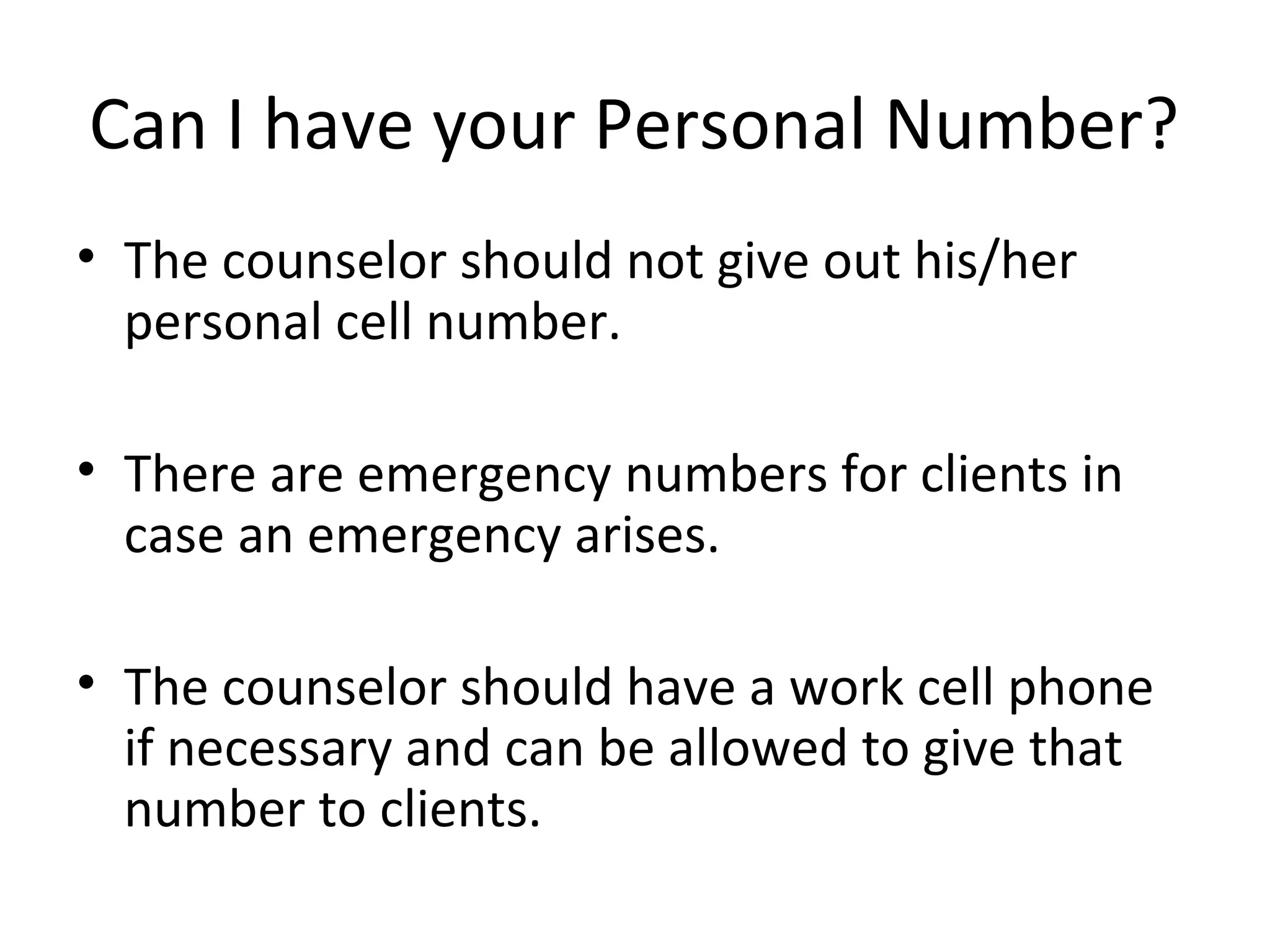 Can I have your Personal Number?
• The counselor should not give out his/her
personal cell number.
• There are emergency numbers for clients in
case an emergency arises.
• The counselor should have a work cell phone
if necessary and can be allowed to give that
number to clients.

 