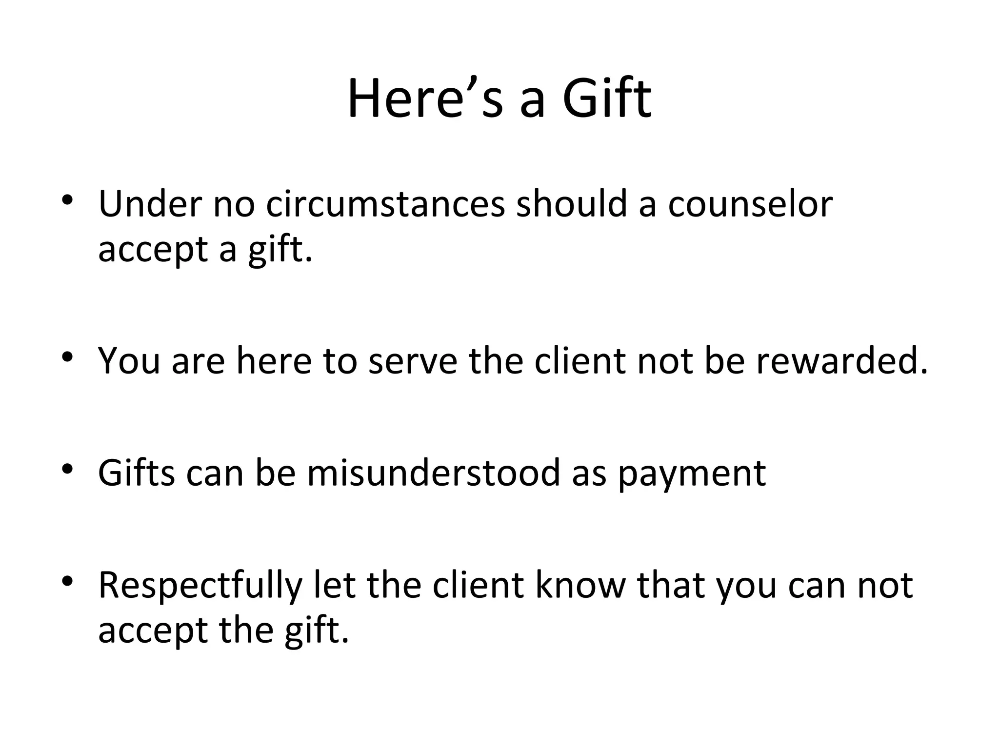 Here’s a Gift
• Under no circumstances should a counselor
accept a gift.
• You are here to serve the client not be rewarded.
• Gifts can be misunderstood as payment
• Respectfully let the client know that you can not
accept the gift.

 