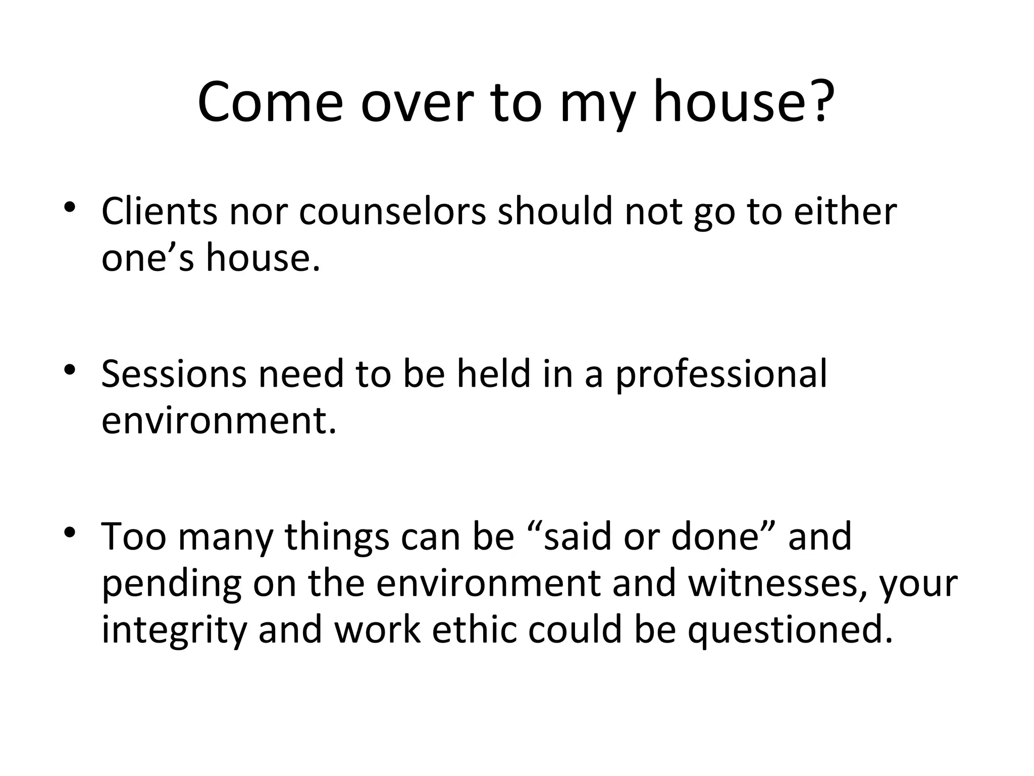 Come over to my house?
• Clients nor counselors should not go to either
one’s house.
• Sessions need to be held in a professional
environment.
• Too many things can be “said or done” and
pending on the environment and witnesses, your
integrity and work ethic could be questioned.

 