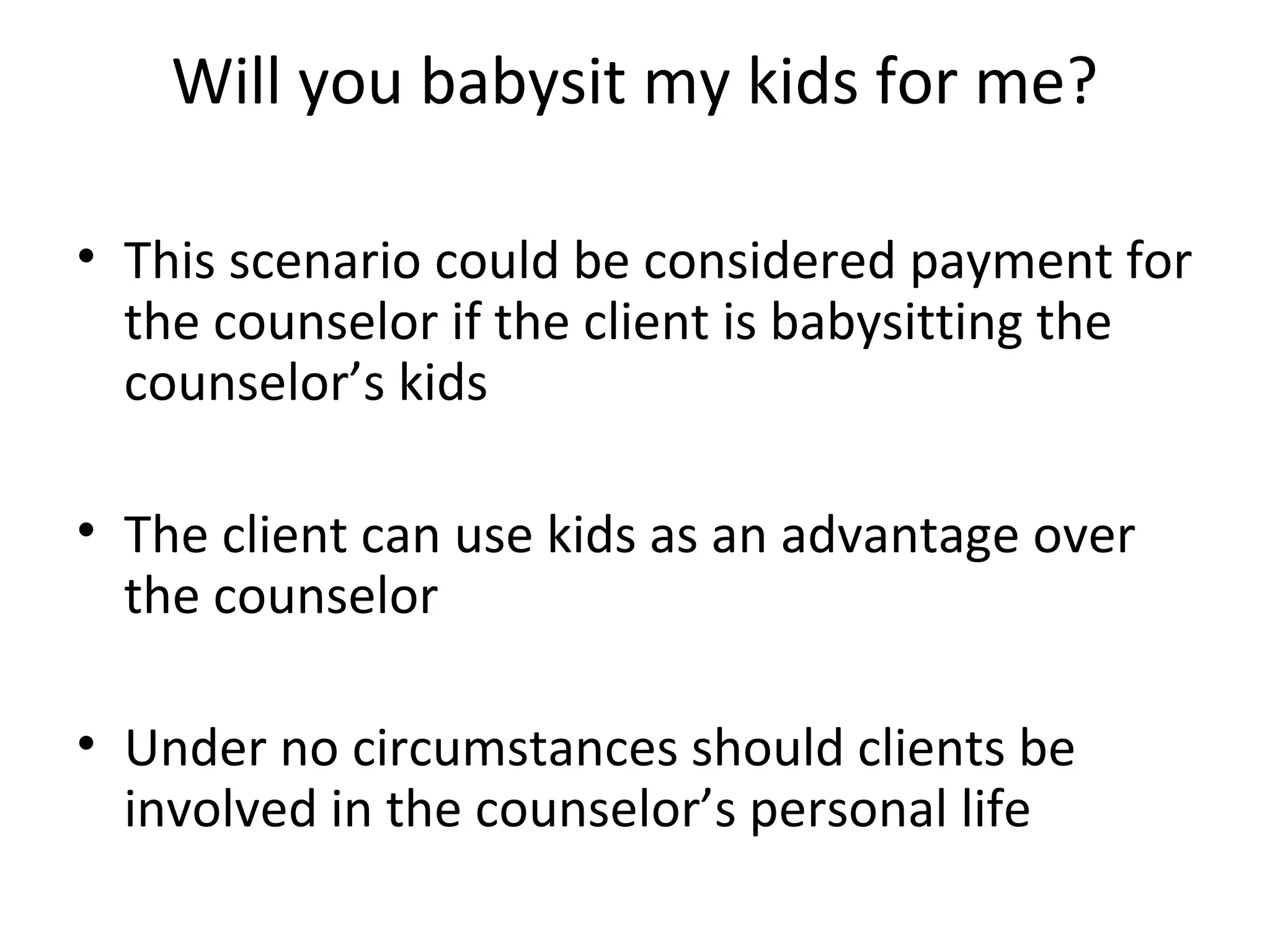 Will you babysit my kids for me?
• This scenario could be considered payment for
the counselor if the client is babysitting the
counselor’s kids
• The client can use kids as an advantage over
the counselor
• Under no circumstances should clients be
involved in the counselor’s personal life

 