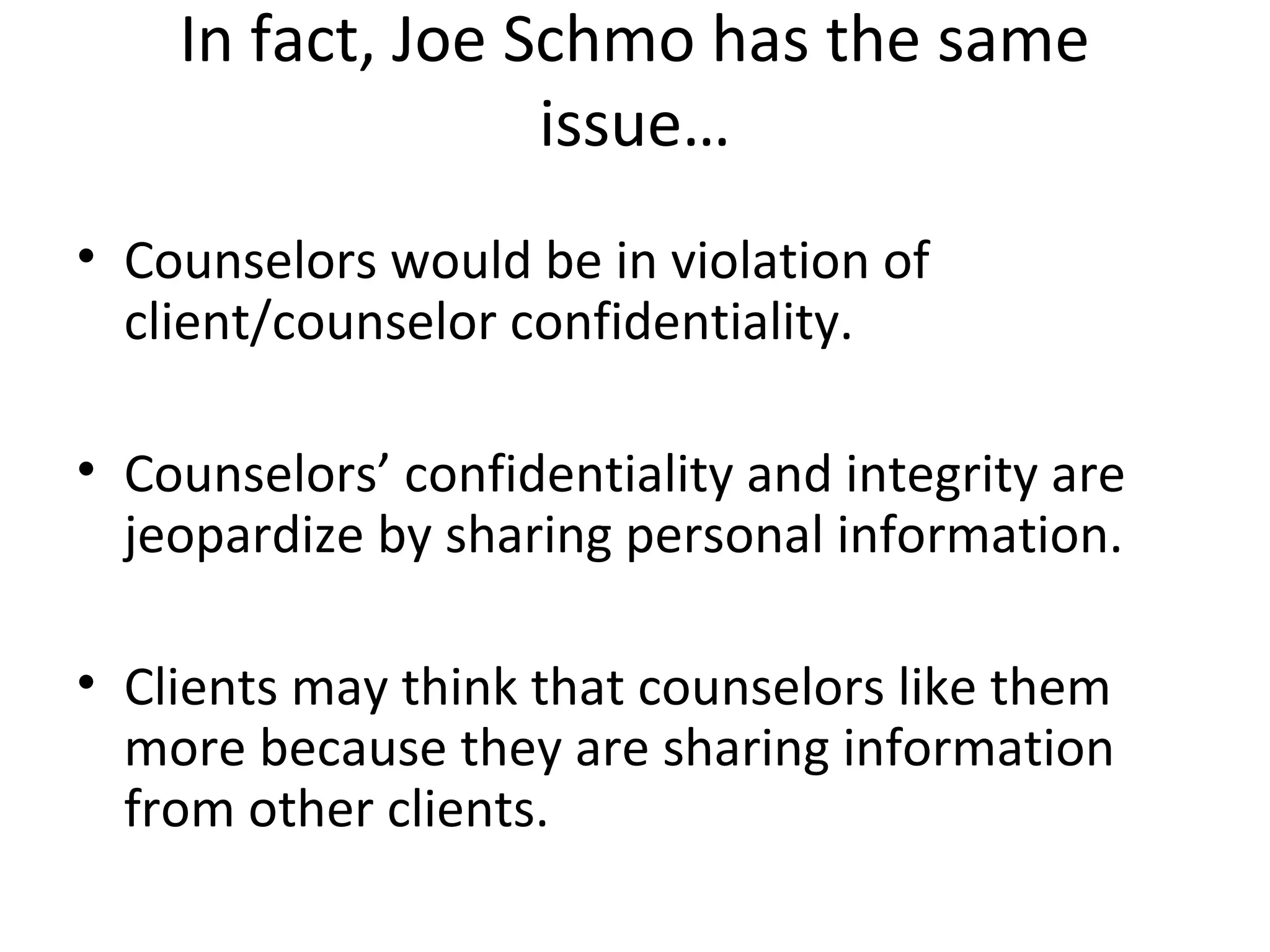 In fact, Joe Schmo has the same
issue…
• Counselors would be in violation of
client/counselor confidentiality.
• Counselors’ confidentiality and integrity are
jeopardize by sharing personal information.
• Clients may think that counselors like them
more because they are sharing information
from other clients.

 
