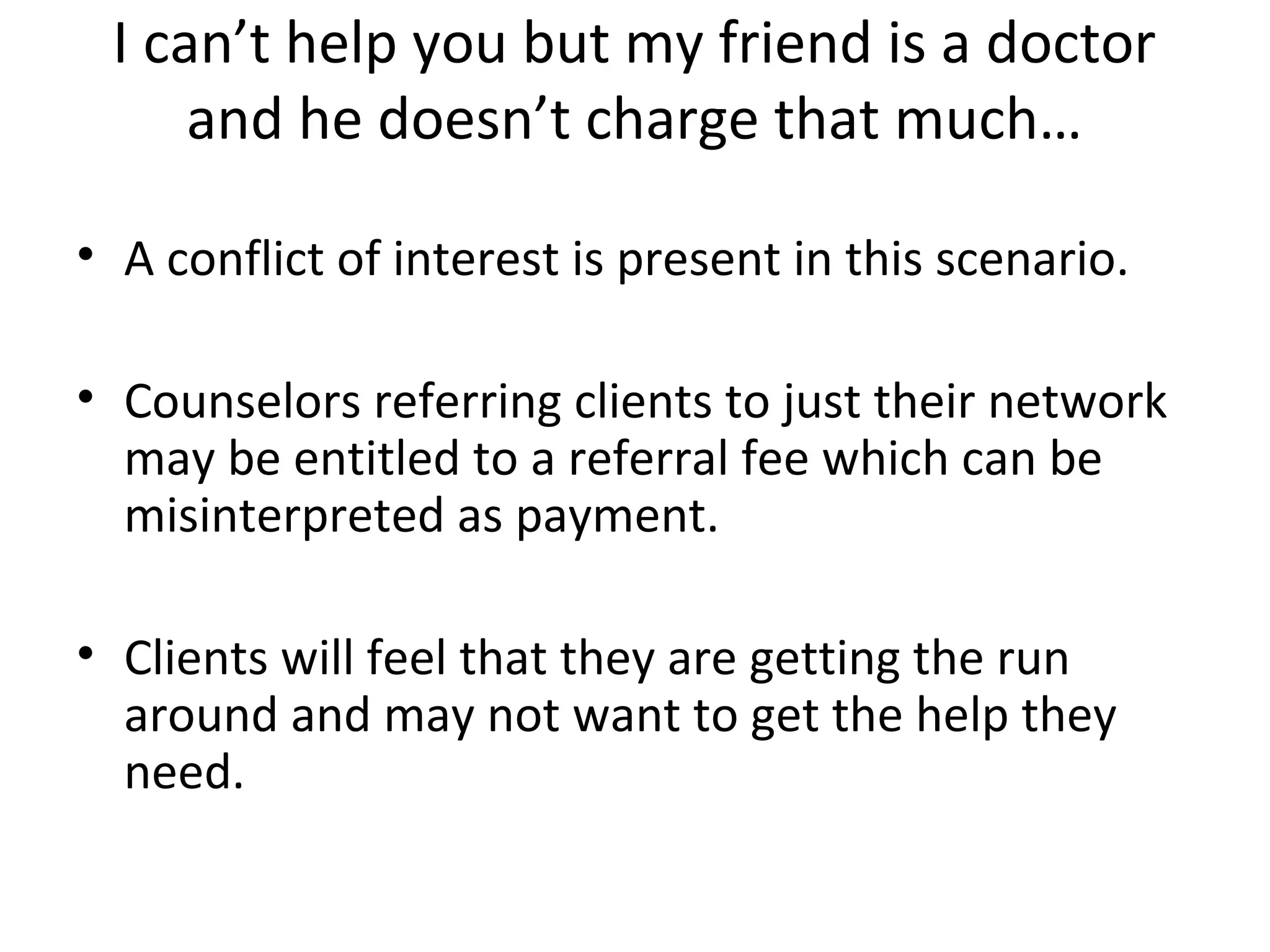 I can’t help you but my friend is a doctor
and he doesn’t charge that much…
• A conflict of interest is present in this scenario.
• Counselors referring clients to just their network
may be entitled to a referral fee which can be
misinterpreted as payment.
• Clients will feel that they are getting the run
around and may not want to get the help they
need.

 