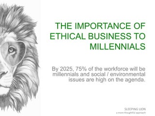 SLEEPING LION
a more thoughtful approach
THE IMPORTANCE OF
ETHICAL BUSINESS TO
MILLENNIALS
By 2025, 75% of the workforce will be
millennials and social / environmental
issues are high on the agenda.
 