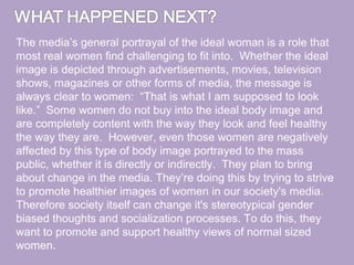 The media’s general portrayal of the ideal woman is a role that
most real women find challenging to fit into. Whether the ideal
image is depicted through advertisements, movies, television
shows, magazines or other forms of media, the message is
always clear to women: “That is what I am supposed to look
like.” Some women do not buy into the ideal body image and
are completely content with the way they look and feel healthy
the way they are. However, even those women are negatively
affected by this type of body image portrayed to the mass
public, whether it is directly or indirectly. They plan to bring
about change in the media. They’re doing this by trying to strive
to promote healthier images of women in our society's media.
Therefore society itself can change it's stereotypical gender
biased thoughts and socialization processes. To do this, they
want to promote and support healthy views of normal sized
women.
 