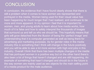 In conclusion, the evidence that I have found clearly shows that there is
still a problem when it comes to have women are represented and
portrayed in the media. Women being used for their visual value has
been happening for much longer that I had realised, and continues to be
more and more apparent. In my opinion I feel that it is important for
women, men, and young adults to learn about how media works, how
much of it is false and how to safely interpret the thousands of images
that surround us and tell us who we should be. This hopefully means that
girls will grow detached from the illusion of being the ‘perfect image’ and
understanding that it is computer generated as well as being there for
advertising and marketing purposes. As for gender roles in the media
industry this is something that I think will change in the future positively
and you will be able to see a lot more women with high end jobs in this
industry. Overall I think that there has been multiple changes in the media
that has portrayed women in a positive way but on the other hand there’s
also been a lot of things that haven’t changed and are still happening. An
example of something that hasn’t changed and should do in the future is
the way women are mainly used as sex objects for the main selling point
of a media product for the male audience.
 