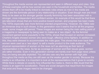 Throughout the media women are represented and seen in different ways and roles. One
of these examples will be how women are seen in the household and families. The media
shows them off to be mostly linked to domestic roles where as men in the media are
shown are the dominate person in any relationship or situation. Even though men are most
likely to be seen as the stronger gender recently femininity has been associated with a
stronger, more independent and confident women. An example of this would be that there
are television shows that are more positive toward women, and progress has been made.
The 1970s especially saw more feminist oriented programming. However, the 1980s saw
an immense drop in such shows. In this generation now it seems that for all the progress
made, some images still persist. These images are women being the main selling point of
a magazine or newspaper by being seen to males as a ‘sex object’. As the feminist
movement gained some popularity in the 1970s, shows that focused on women increased.
Charlie's Angels showed women who were tough, effective crime fighters. In addition to
this, they were dressed to accommodate the male gaze. This shows that even back then
women were used as a ‘sex object’ to sell a media product to the male audience. The
physical representation of women on the news isn't as alarming as their lack of
representation in the news. As far as coverage of women and their issues goes, women
are rather invisible. Even in this generation women are hardly ever front page news unless
they are being sexually exploited. You will also see very few women with high jobs
throughout the media as they are still seen as the weaker gender in society. Because the
media is so influential, it is important to look at the representations that it gives to society.
While there is debate on exactly how influential the media is, there is little doubt that the
media is an agent for socialization. There are social dangers that result from the images
that exist and these images need to be changed.
 
